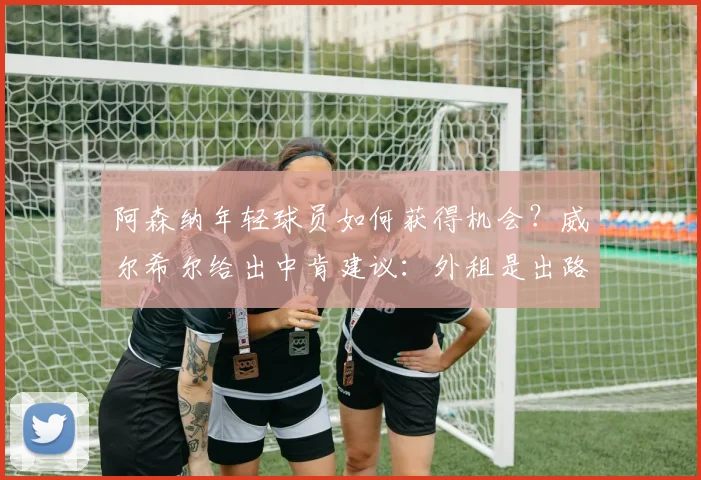 阿森纳年轻球员如何获得机会?威尔希尔给出中肯建议:外租是出路