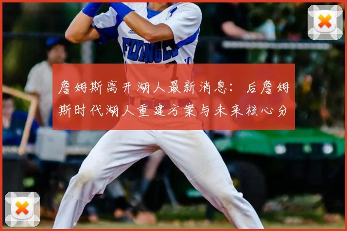 詹姆斯离开湖人最新消息：后詹姆斯时代湖人重建方案与未来核心分析