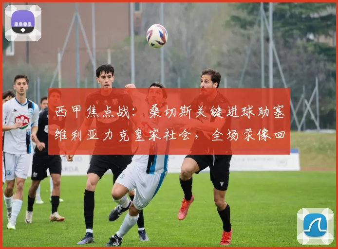 西甲焦点战：桑切斯关键进球助塞维利亚力克皇家社会，全场录像回放与战术分析