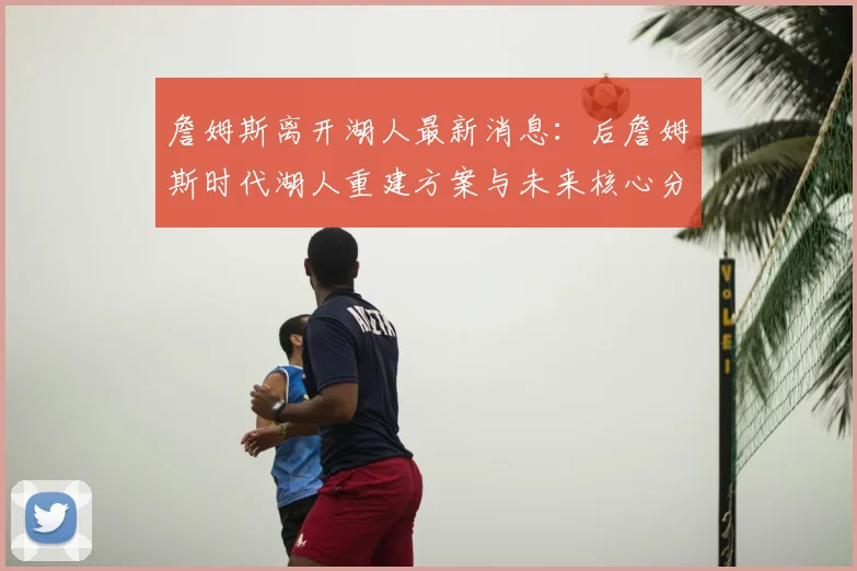 詹姆斯离开湖人最新消息:后詹姆斯时代湖人重建方案与未来核心分析