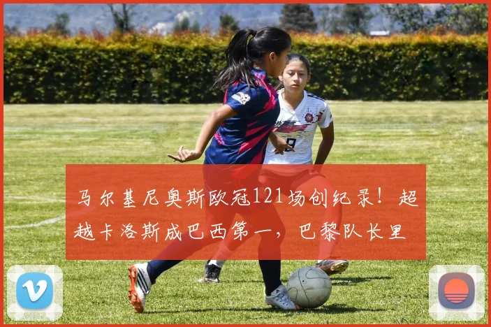 马尔基尼奥斯欧冠121场创纪录！超越卡洛斯成巴西第一，巴黎队长里程碑解析
