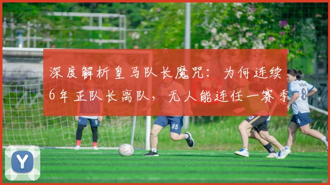 深度解析皇马队长魔咒：为何连续6年正队长离队，无人能连任一赛季以上？