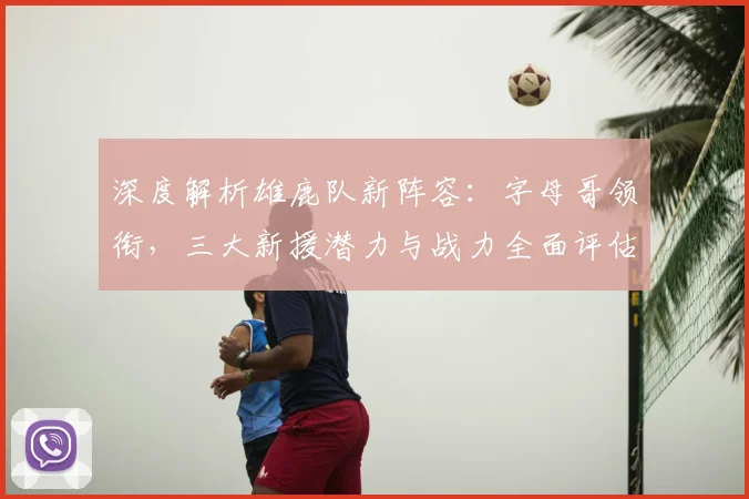 深度解析雄鹿队新阵容：字母哥领衔，三大新援潜力与战力全面评估