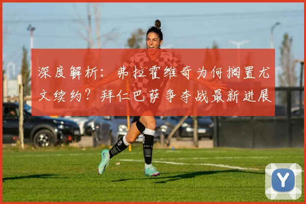 深度解析：弗拉霍维奇为何搁置尤文续约？拜仁巴萨争夺战最新进展与未来去向分析
